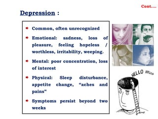 Depression :
Common, often unrecognized
Emotional: sadness, loss of
pleasure, feeling hopeless /
worthless, irritability, weeping.
Mental: poor concentration, loss
of interest
Physical: Sleep disturbance,
appetite change, “aches and
pains”
Symptoms persist beyond two
weeks
Cont….
 