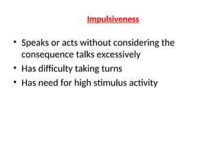 Impulsiveness
• Speaks or acts without considering the
consequence talks excessively
• Has difficulty taking turns
• Has need for high stimulus activity
 