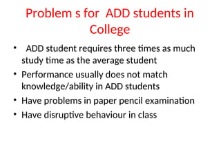 Problem s for ADD students in
College
• ADD student requires three times as much
study time as the average student
• Performance usually does not match
knowledge/ability in ADD students
• Have problems in paper pencil examination
• Have disruptive behaviour in class
 