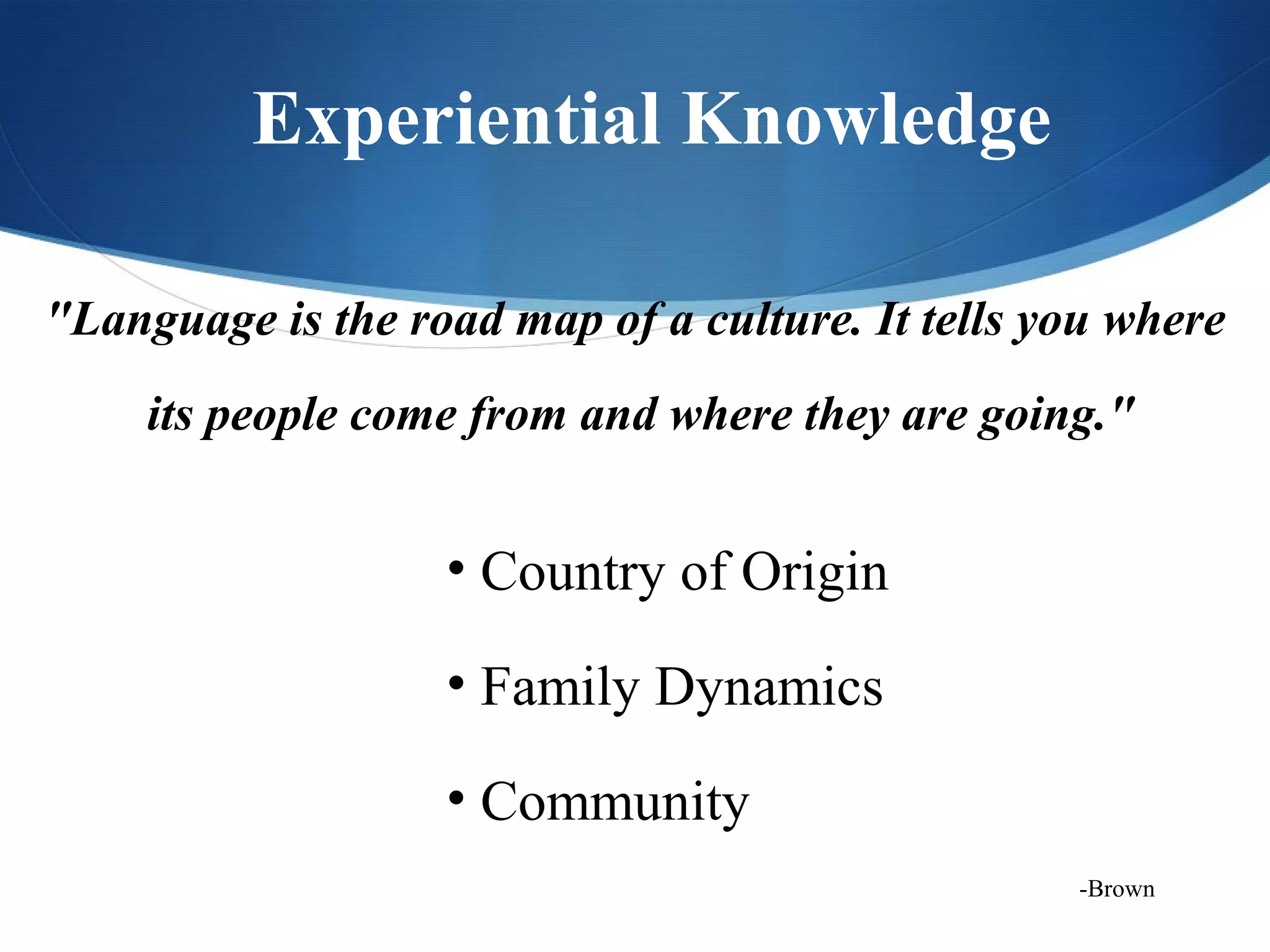 Experiential Knowledge

"Language is the road map of a culture. It tells you where
     its people come from and where they are going."


                   • Country of Origin

                   • Family Dynamics

                   • Community
                                                  -Brown
 