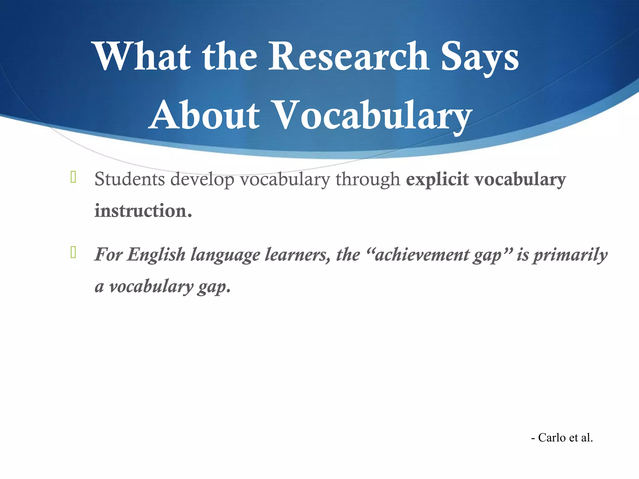 What the Research Says
    About Vocabulary
 Students develop vocabulary through explicit vocabulary
  instruction.

 For English language learners, the “achievement gap” is primarily
  a vocabulary gap.




                                                         - Carlo et al.
 