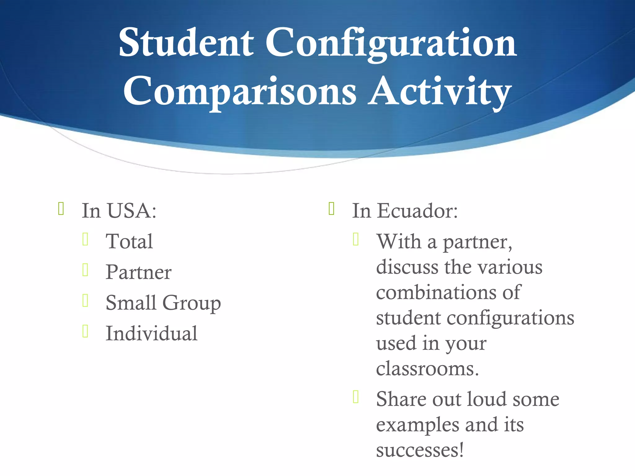 Student Configuration
     Comparisons Activity

 In USA:          In Ecuador:
   Total            With a partner,
   Partner           discuss the various
   Small Group       combinations of
                      student configurations
   Individual
                      used in your
                      classrooms.
                     Share out loud some
                      examples and its
                      successes!
 