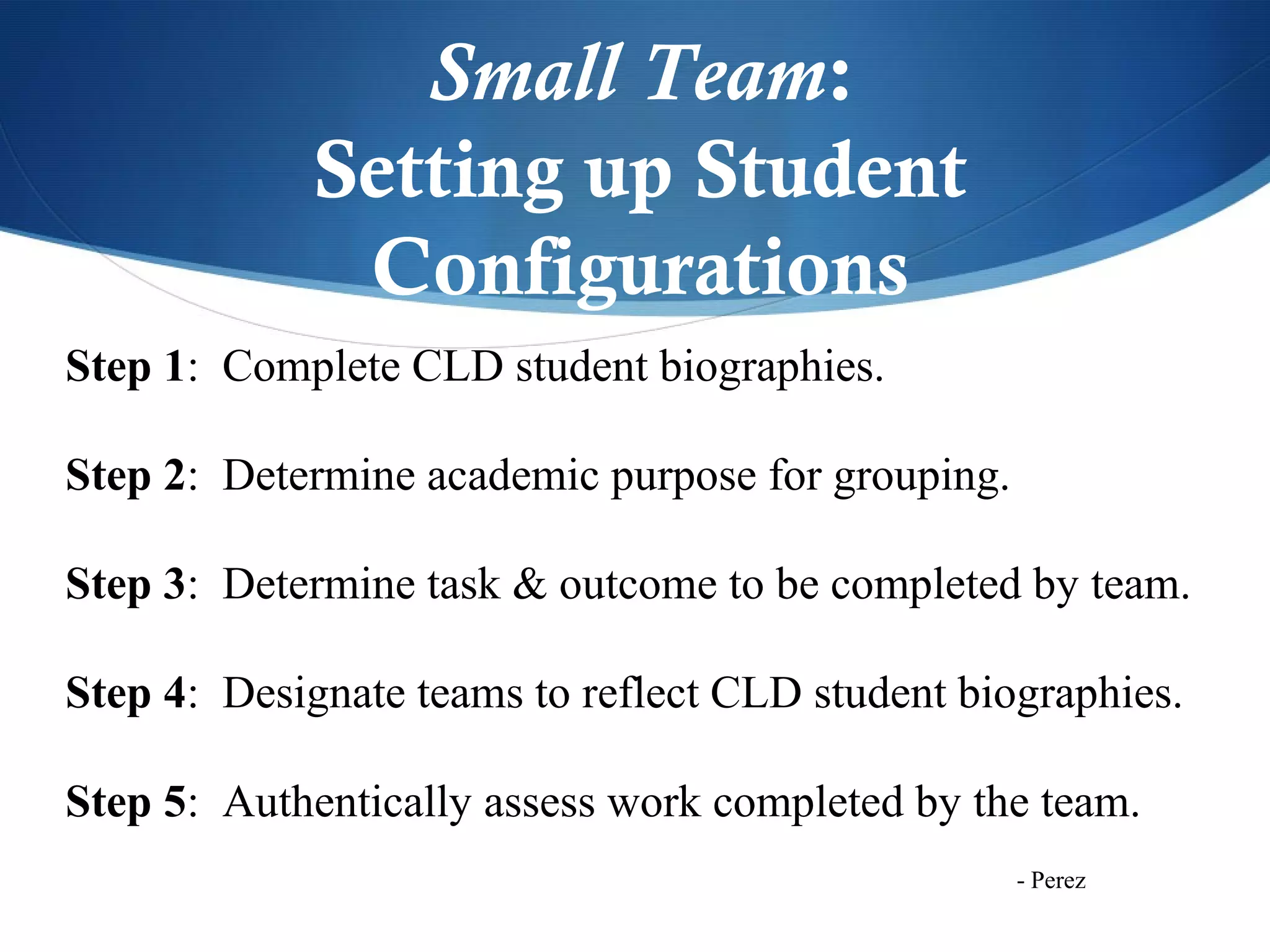 Small Team:
             Setting up Student
              Configurations
Step 1: Complete CLD student biographies.

Step 2: Determine academic purpose for grouping.

Step 3: Determine task & outcome to be completed by team.

Step 4: Designate teams to reflect CLD student biographies.

Step 5: Authentically assess work completed by the team.
                                                   - Perez
 