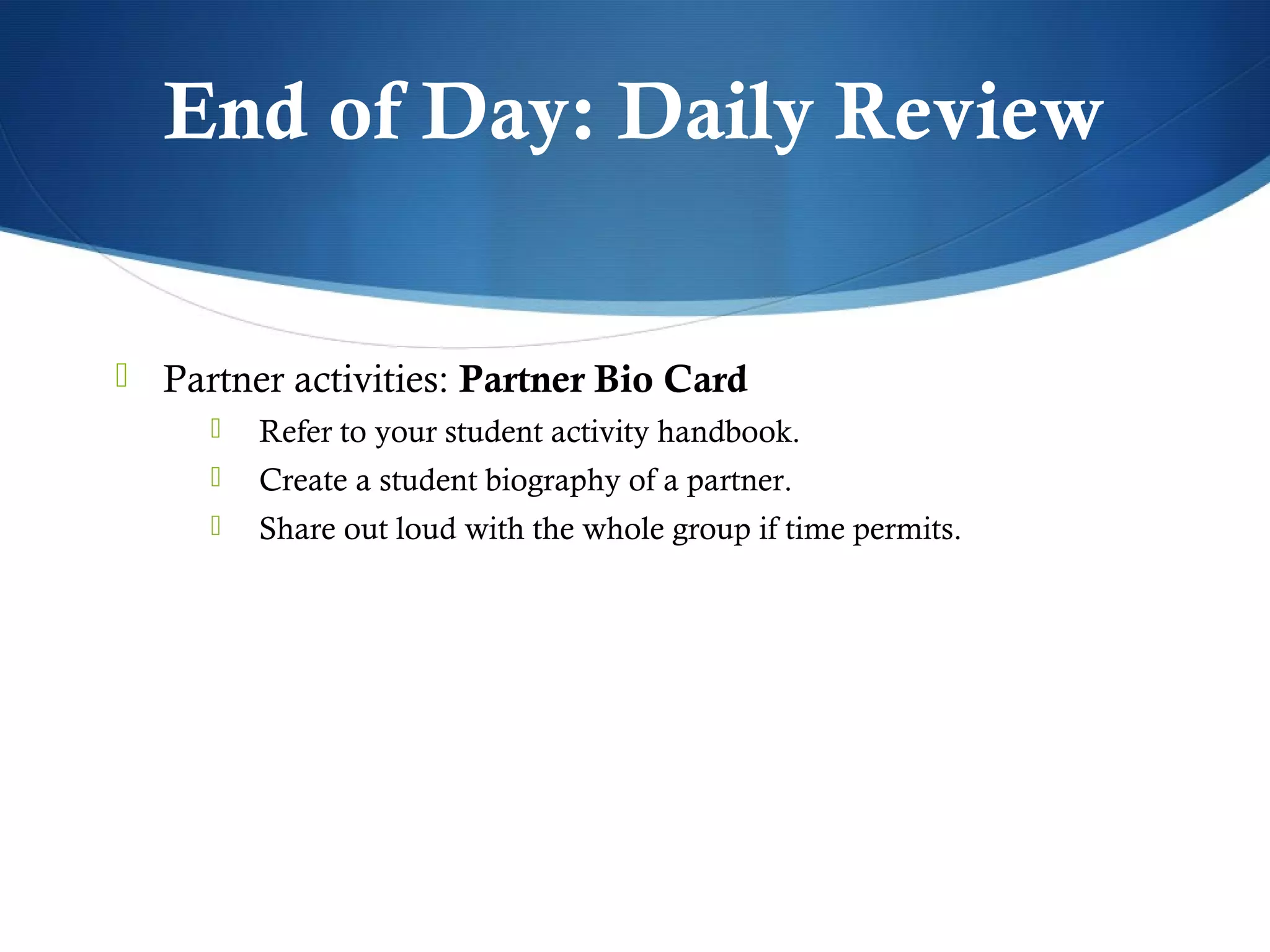 End of Day: Daily Review


 Partner activities: Partner Bio Card
        Refer to your student activity handbook.
        Create a student biography of a partner.
        Share out loud with the whole group if time permits.
 