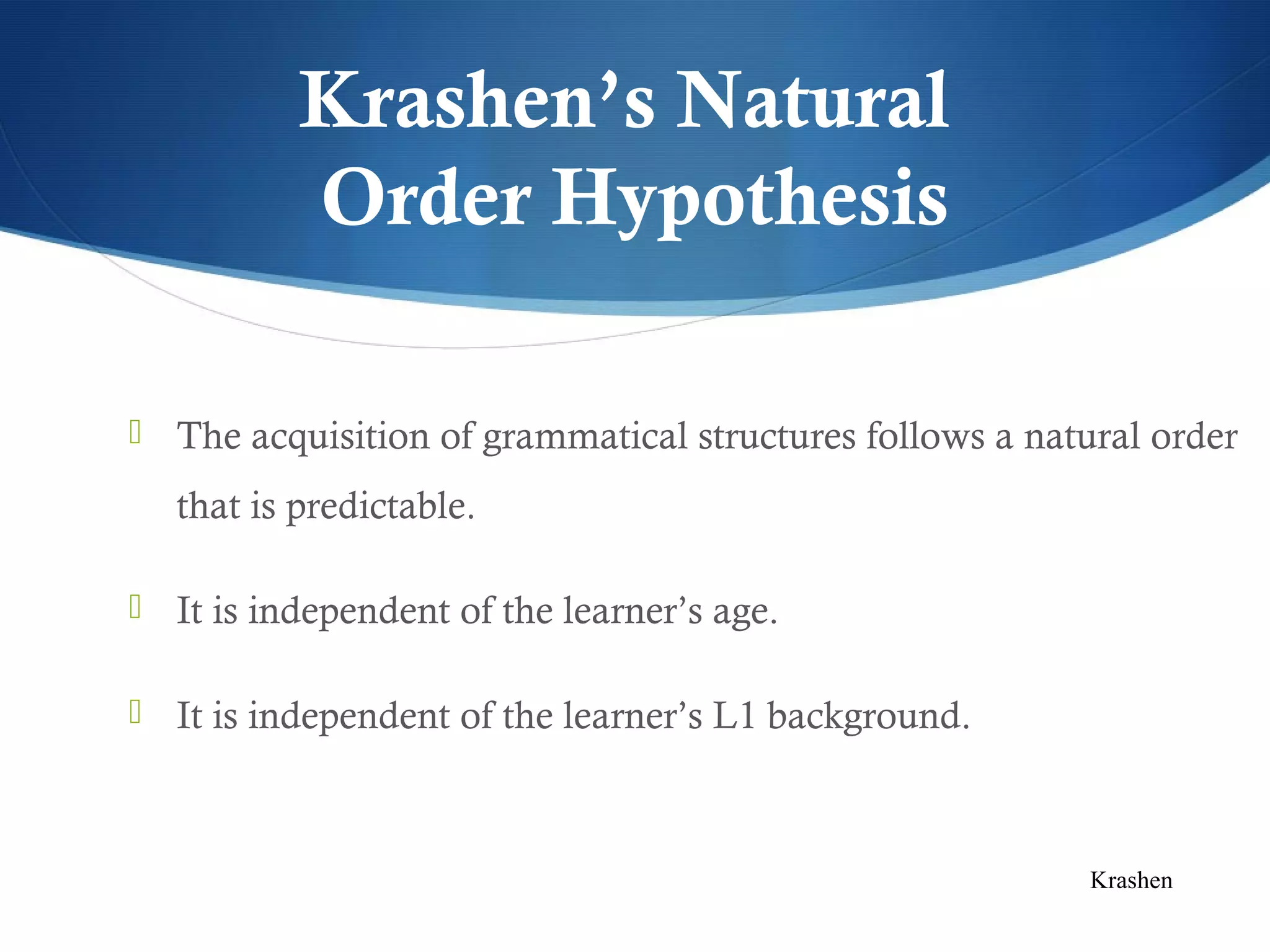 Krashen’s Natural
          Order Hypothesis

 The acquisition of grammatical structures follows a natural order

  that is predictable.

 It is independent of the learner’s age.


 It is independent of the learner’s L1 background.



                                                          Krashen
 