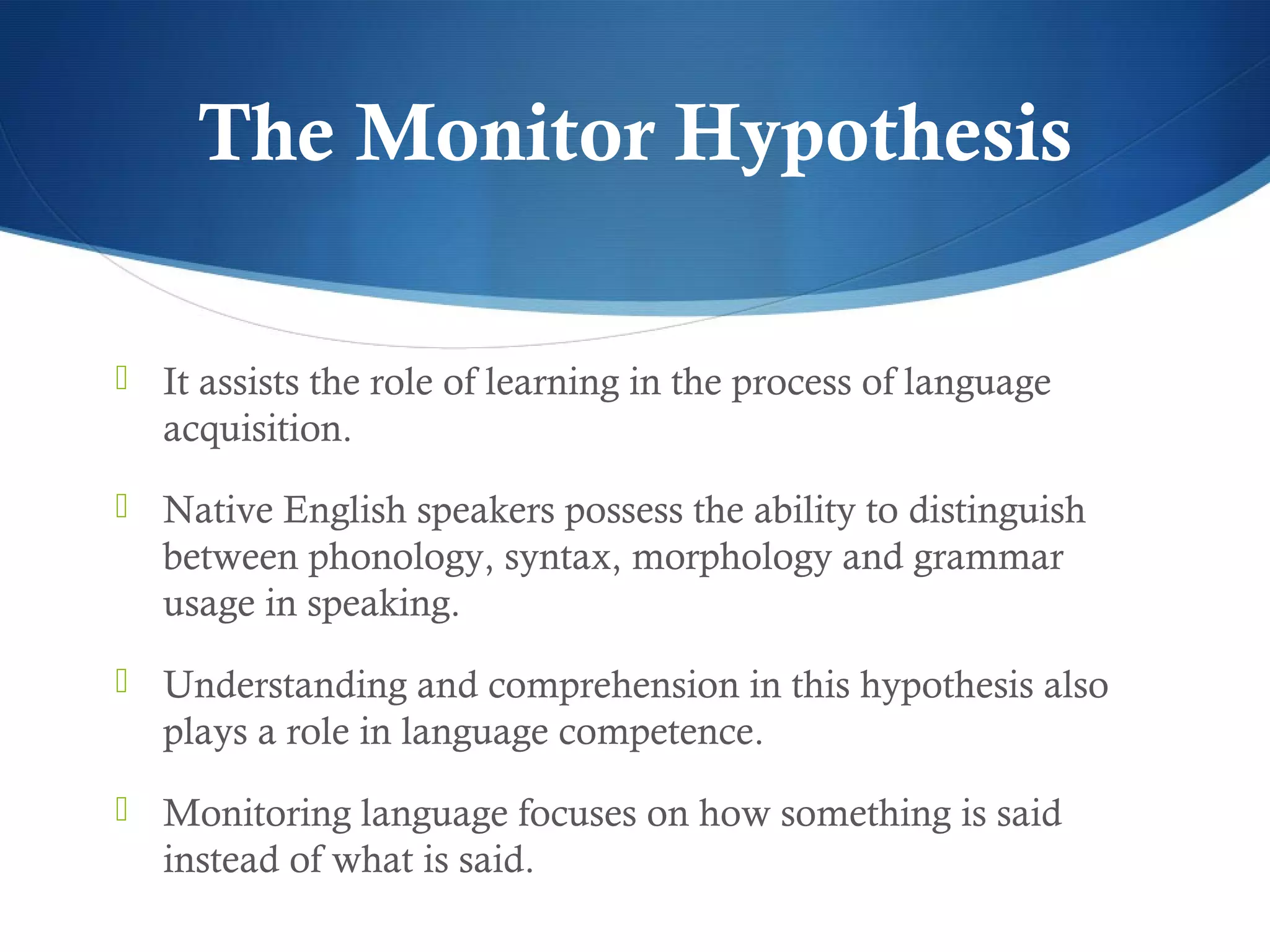 The Monitor Hypothesis

 It assists the role of learning in the process of language
   acquisition.
 Native English speakers possess the ability to distinguish
   between phonology, syntax, morphology and grammar
   usage in speaking.
 Understanding and comprehension in this hypothesis also
   plays a role in language competence.
 Monitoring language focuses on how something is said
   instead of what is said.
 