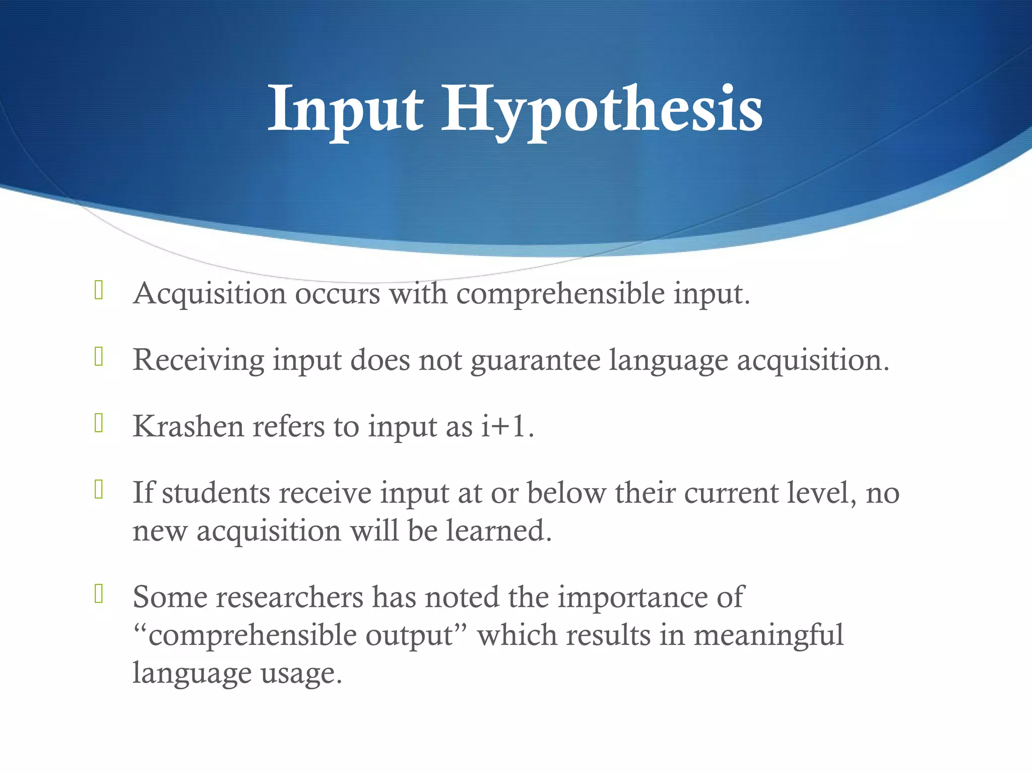 Input Hypothesis

 Acquisition occurs with comprehensible input.

 Receiving input does not guarantee language acquisition.

 Krashen refers to input as i+1.

 If students receive input at or below their current level, no
   new acquisition will be learned.
 Some researchers has noted the importance of
   “comprehensible output” which results in meaningful
   language usage.
 
