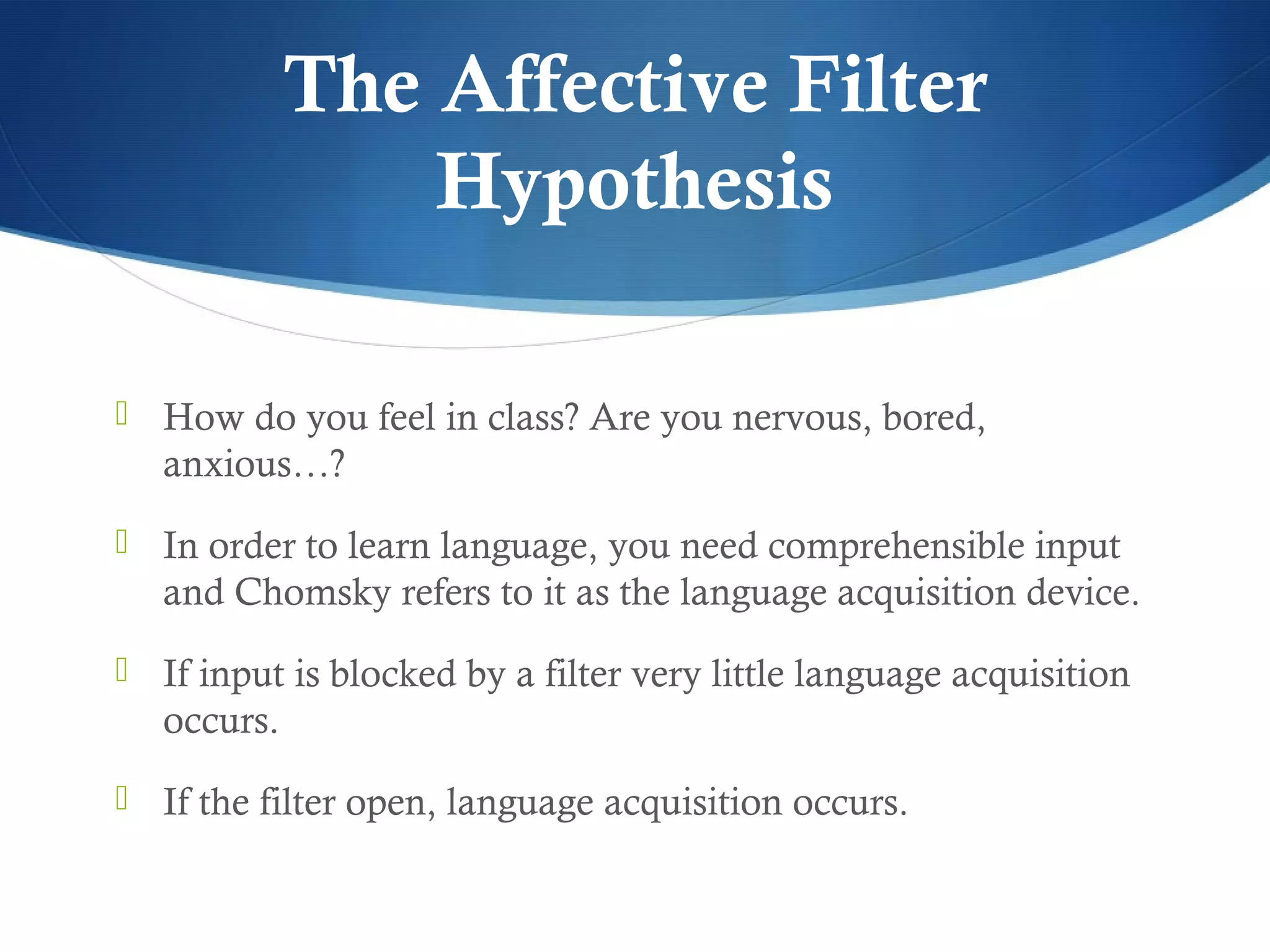 The Affective Filter
                 Hypothesis

 How do you feel in class? Are you nervous, bored,
   anxious…?
 In order to learn language, you need comprehensible input
   and Chomsky refers to it as the language acquisition device.
 If input is blocked by a filter very little language acquisition
   occurs.
 If the filter open, language acquisition occurs.
 
