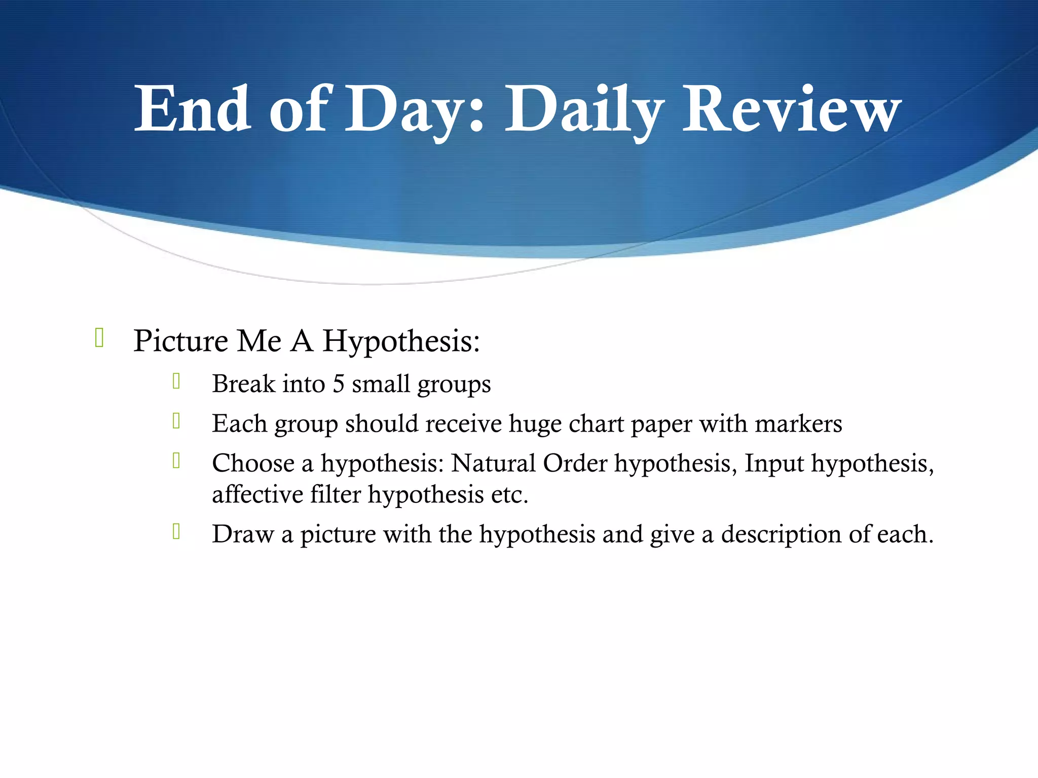 End of Day: Daily Review


 Picture Me A Hypothesis:
        Break into 5 small groups
        Each group should receive huge chart paper with markers
        Choose a hypothesis: Natural Order hypothesis, Input hypothesis,
         affective filter hypothesis etc.
        Draw a picture with the hypothesis and give a description of each.
 