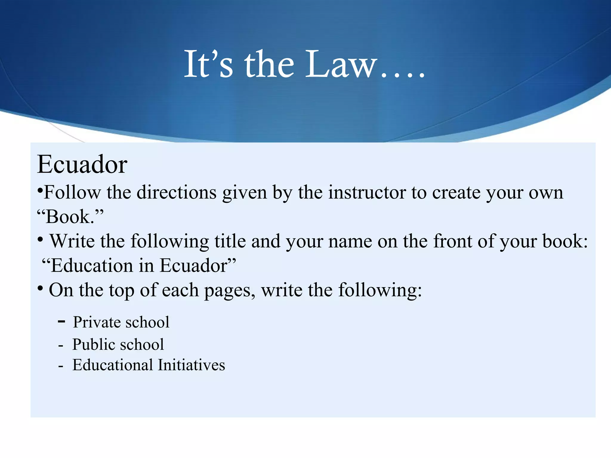 It’s the Law….

Ecuador
•Follow the directions given by the instructor to create your own
“Book.”
• Write the following title and your name on the front of your book:
 “Education in Ecuador”
• On the top of each pages, write the following:
  - Private school
  - Public school
  - Educational Initiatives
 