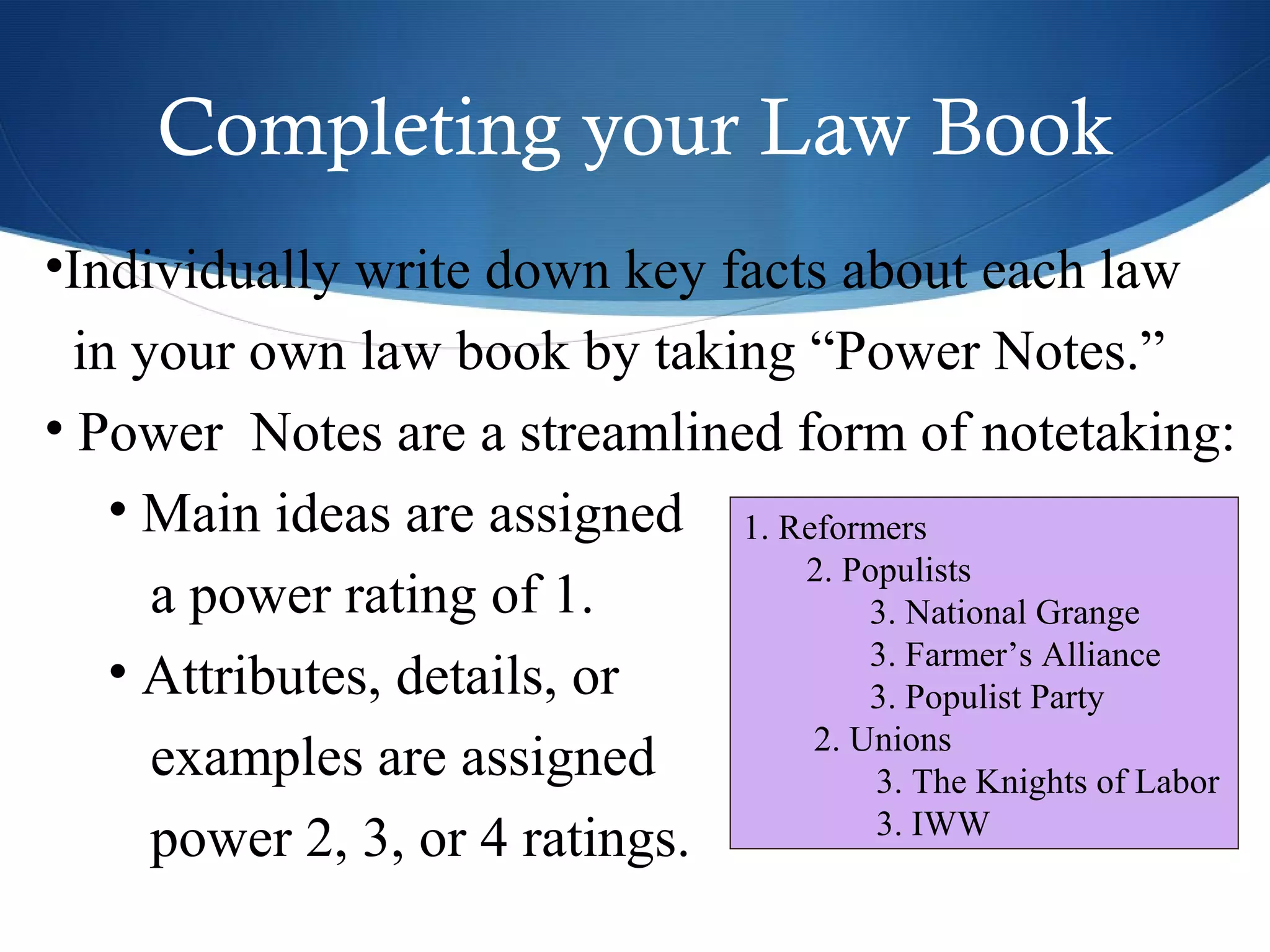 Completing your Law Book
•Individually write down key facts about each law
  in your own law book by taking “Power Notes.”
• Power Notes are a streamlined form of notetaking:
    • Main ideas are assigned 1. Reformers
                                  2. Populists
      a power rating of 1.             3. National Grange
                                       3. Farmer’s Alliance
    • Attributes, details, or          3. Populist Party
                                   2. Unions
      examples are assigned            3. The Knights of Labor
                                       3. IWW
      power 2, 3, or 4 ratings.
 