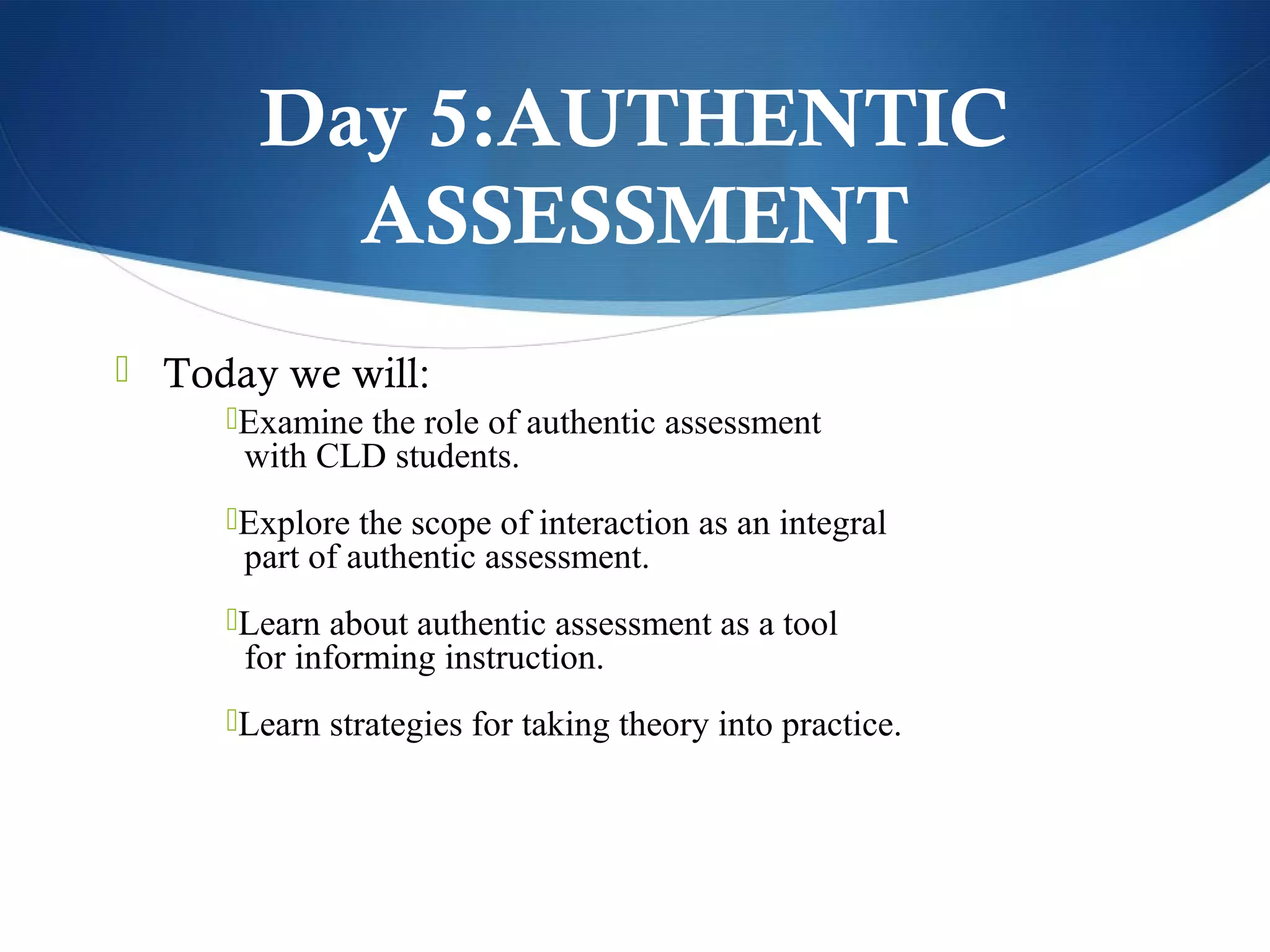 Day 5:AUTHENTIC
         ASSESSMENT
 Today we will:
     Examine the role of authentic assessment
      with CLD students.
     Explore the scope of interaction as an integral
      part of authentic assessment.
     Learn about authentic assessment as a tool
      for informing instruction.
     Learn strategies for taking theory into practice.
 