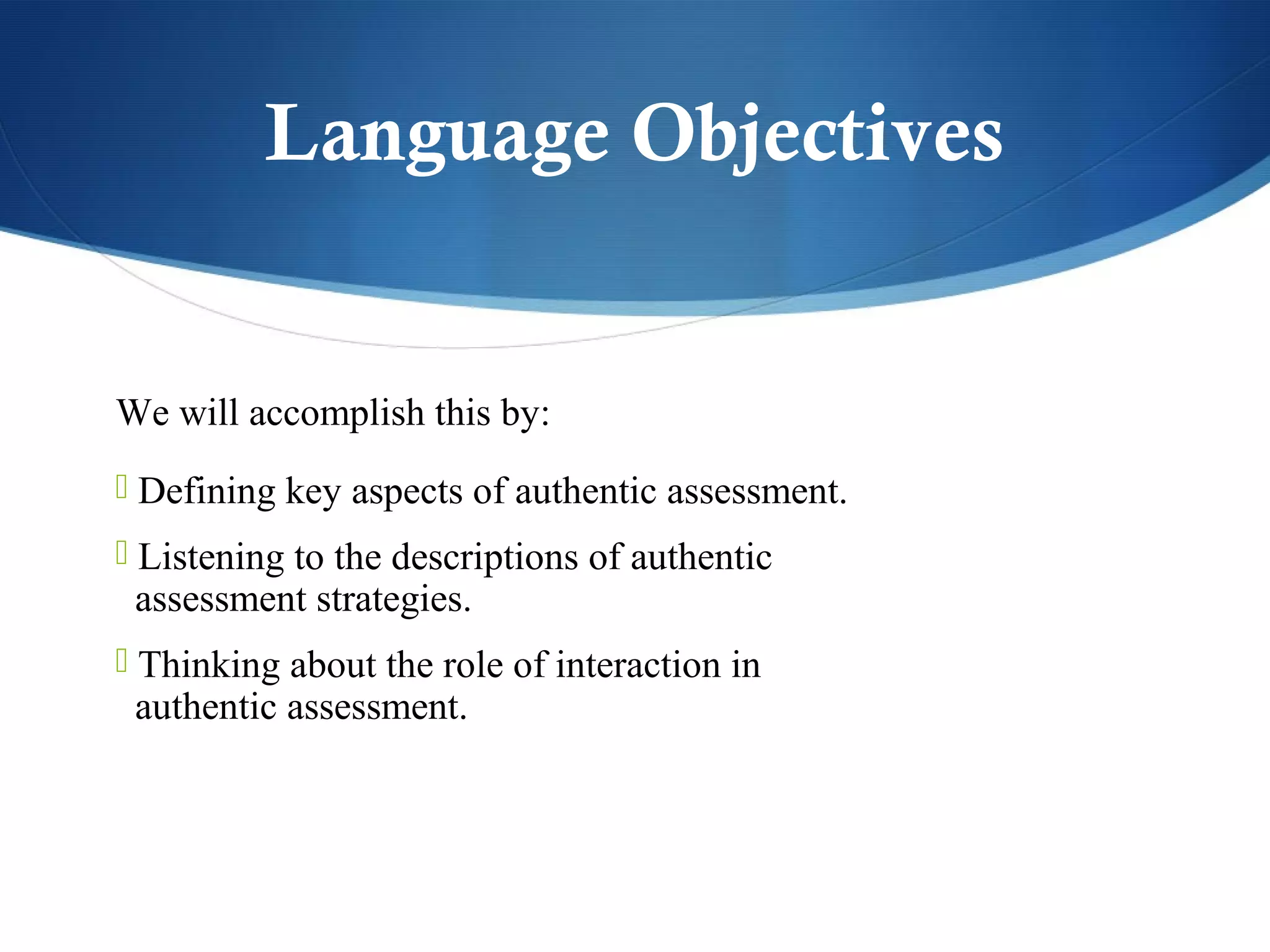 Language Objectives


We will accomplish this by:
 Defining key aspects of authentic assessment.
 Listening to the descriptions of authentic
 assessment strategies.
 Thinking about the role of interaction in
 authentic assessment.
 