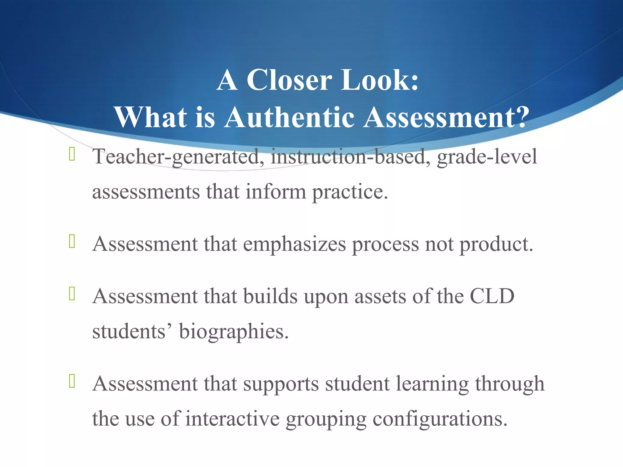 A Closer Look:
    What is Authentic Assessment?
 Teacher-generated, instruction-based, grade-level
  assessments that inform practice.

 Assessment that emphasizes process not product.

 Assessment that builds upon assets of the CLD
  students’ biographies.

 Assessment that supports student learning through
  the use of interactive grouping configurations.
 