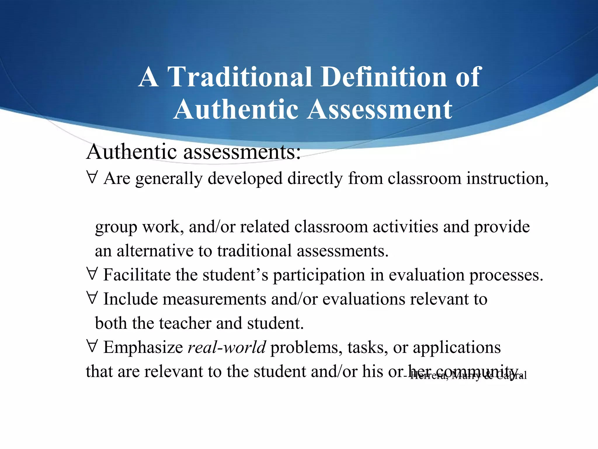 A Traditional Definition of
          Authentic Assessment
Authentic assessments:
∀ Are generally developed directly from classroom instruction,

 group work, and/or related classroom activities and provide
 an alternative to traditional assessments.
∀ Facilitate the student’s participation in evaluation processes.
∀ Include measurements and/or evaluations relevant to
 both the teacher and student.
∀ Emphasize real-world problems, tasks, or applications
that are relevant to the student and/or his or- her community.
                                                Herrera, Murry & Cabral
 