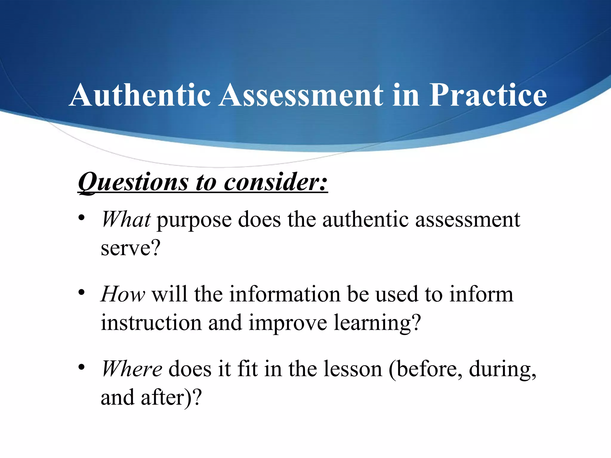 Authentic Assessment in Practice

Questions to consider:
• What purpose does the authentic assessment
  serve?
• How will the information be used to inform
  instruction and improve learning?
• Where does it fit in the lesson (before, during,
  and after)?
 