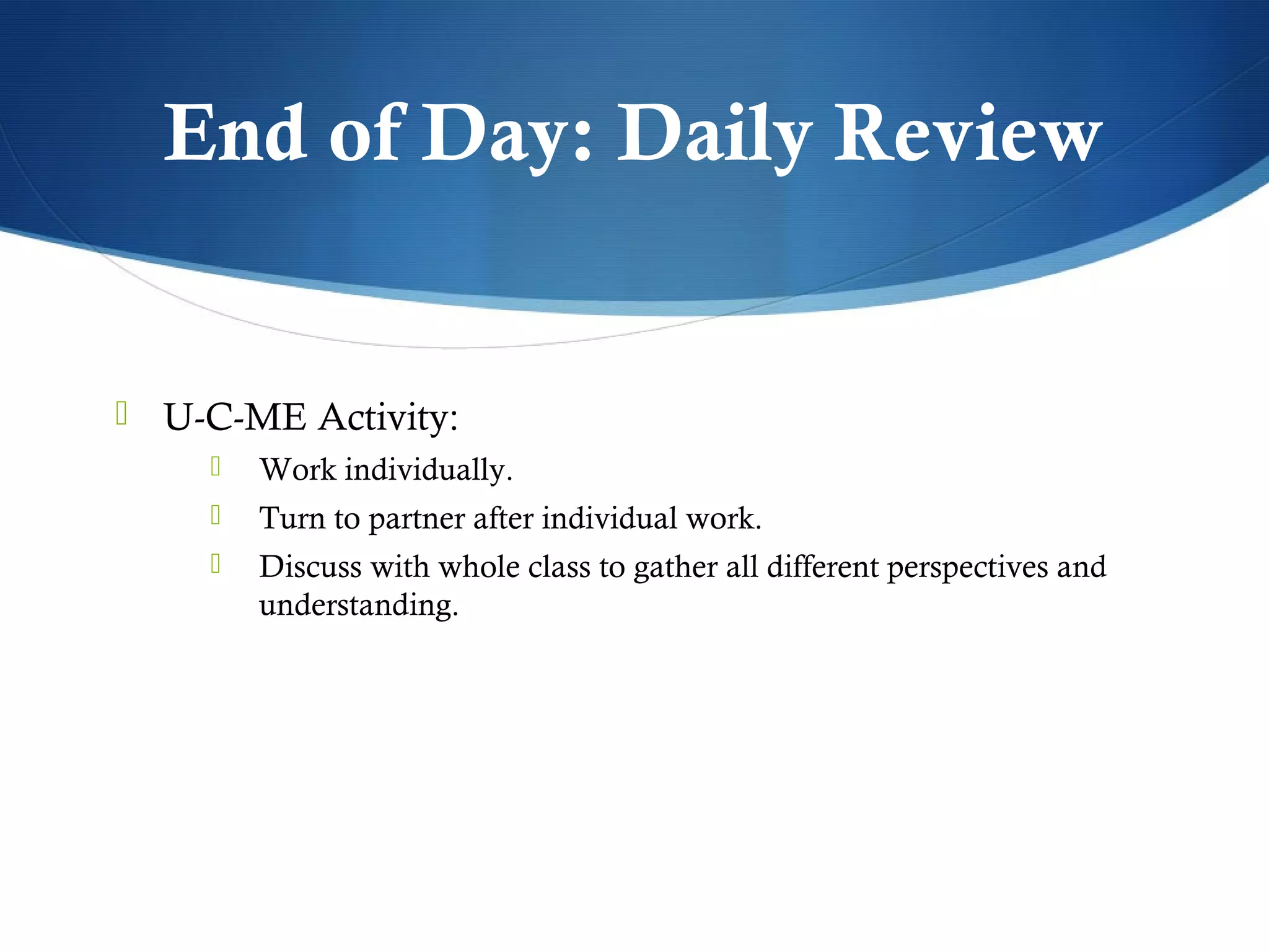 End of Day: Daily Review


 U-C-ME Activity:
       Work individually.
       Turn to partner after individual work.
       Discuss with whole class to gather all different perspectives and
        understanding.
 