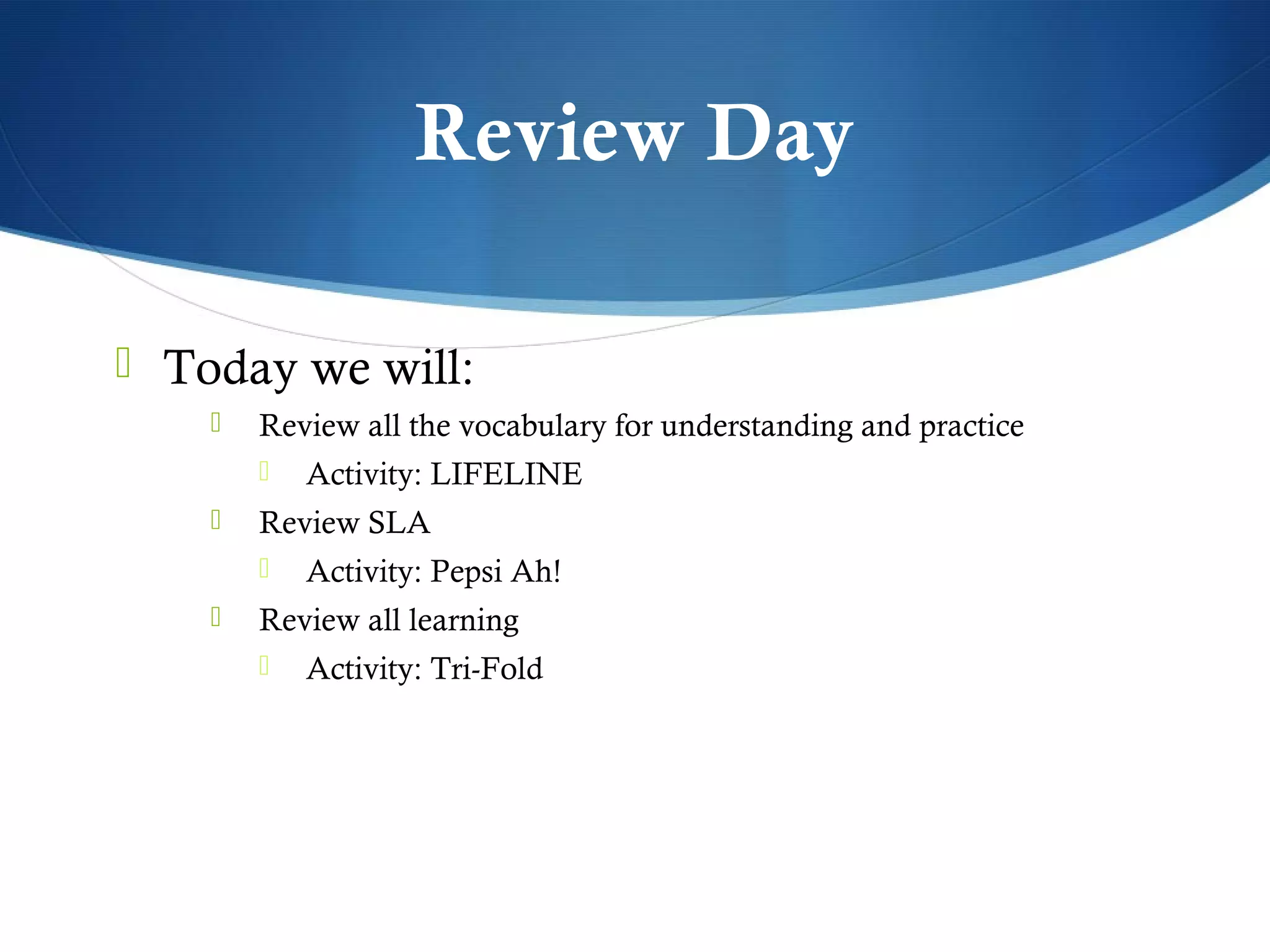 Review Day

 Today we will:
       Review all the vocabulary for understanding and practice
           Activity: LIFELINE
       Review SLA
           Activity: Pepsi Ah!
       Review all learning
           Activity: Tri-Fold
 