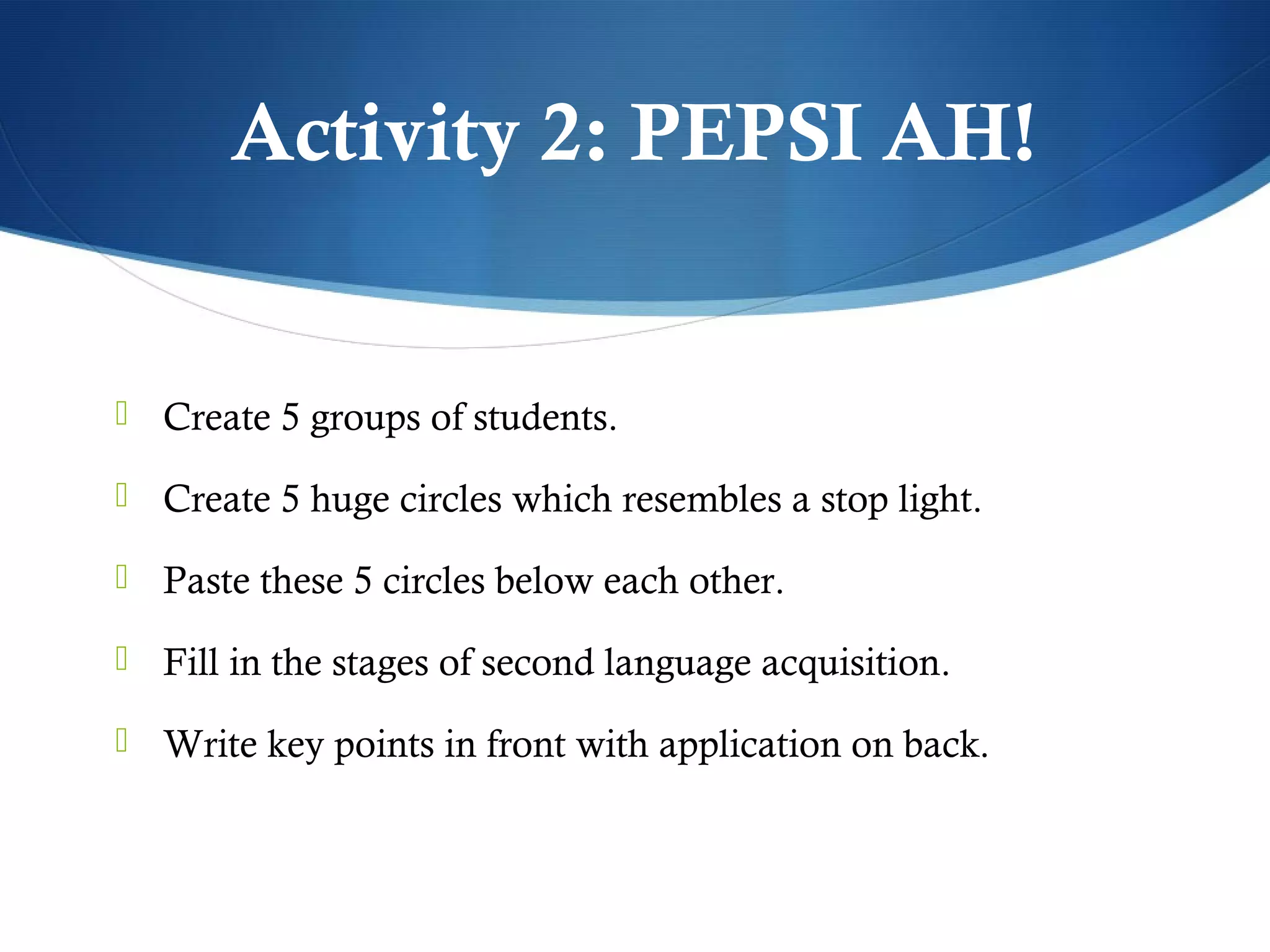 Activity 2: PEPSI AH!


 Create 5 groups of students.

 Create 5 huge circles which resembles a stop light.

 Paste these 5 circles below each other.

 Fill in the stages of second language acquisition.

 Write key points in front with application on back.
 