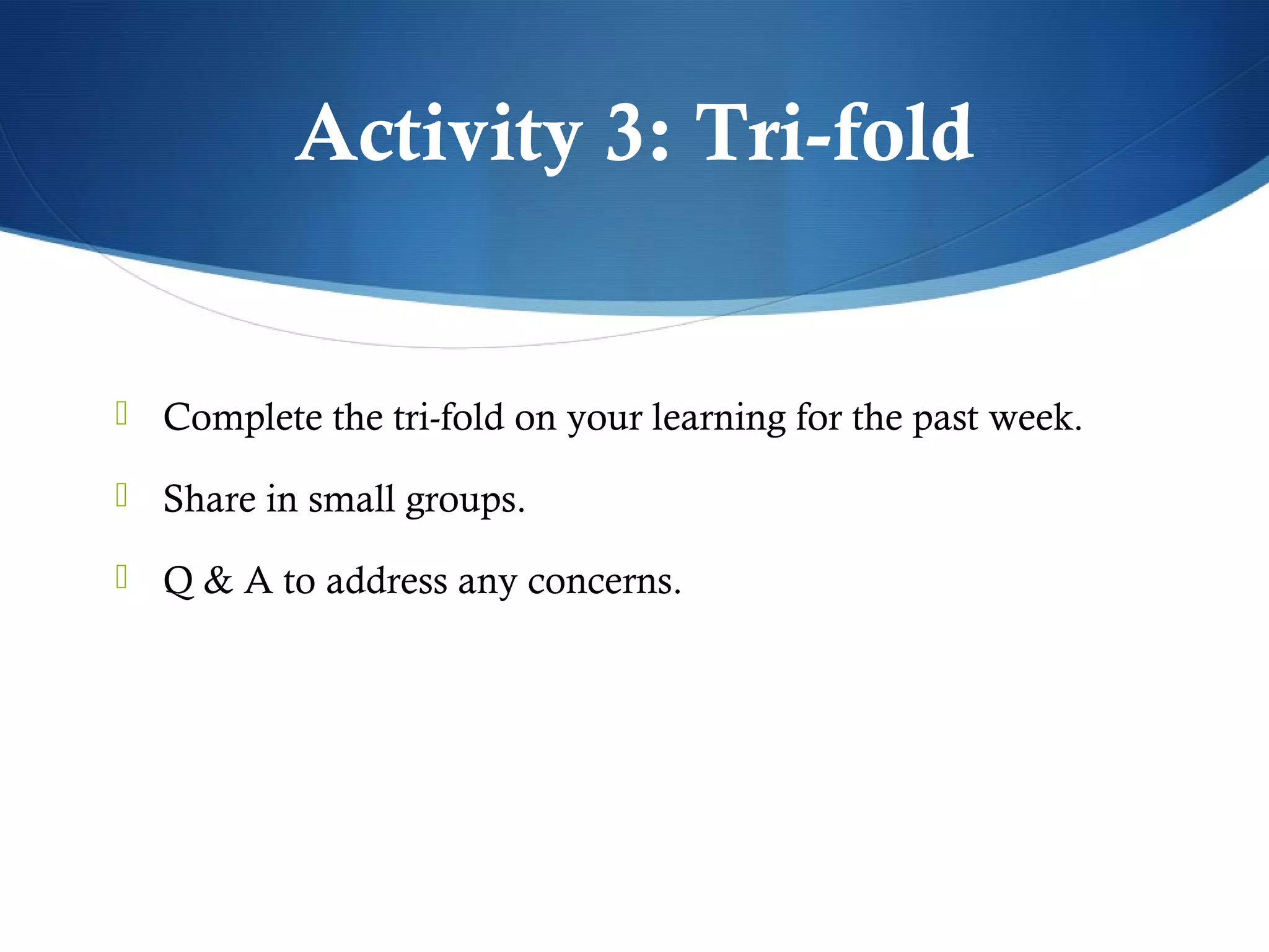 Activity 3: Tri-fold


 Complete the tri-fold on your learning for the past week.

 Share in small groups.

 Q & A to address any concerns.
 