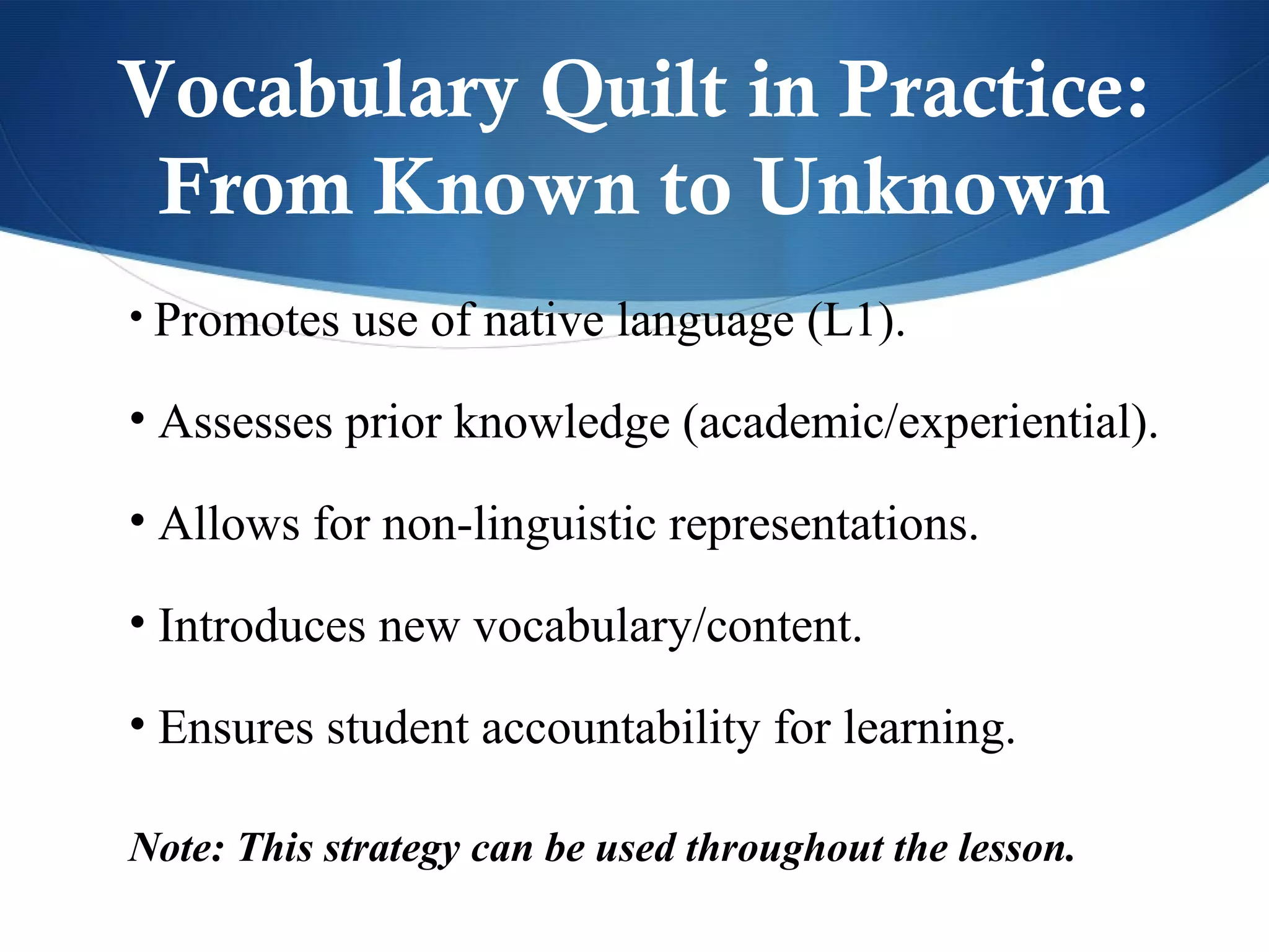 Vocabulary Quilt in Practice:
 From Known to Unknown
• Promotes use of native language (L1).

• Assesses prior knowledge (academic/experiential).

• Allows for non-linguistic representations.

• Introduces new vocabulary/content.

• Ensures student accountability for learning.

Note: This strategy can be used throughout the lesson.
 