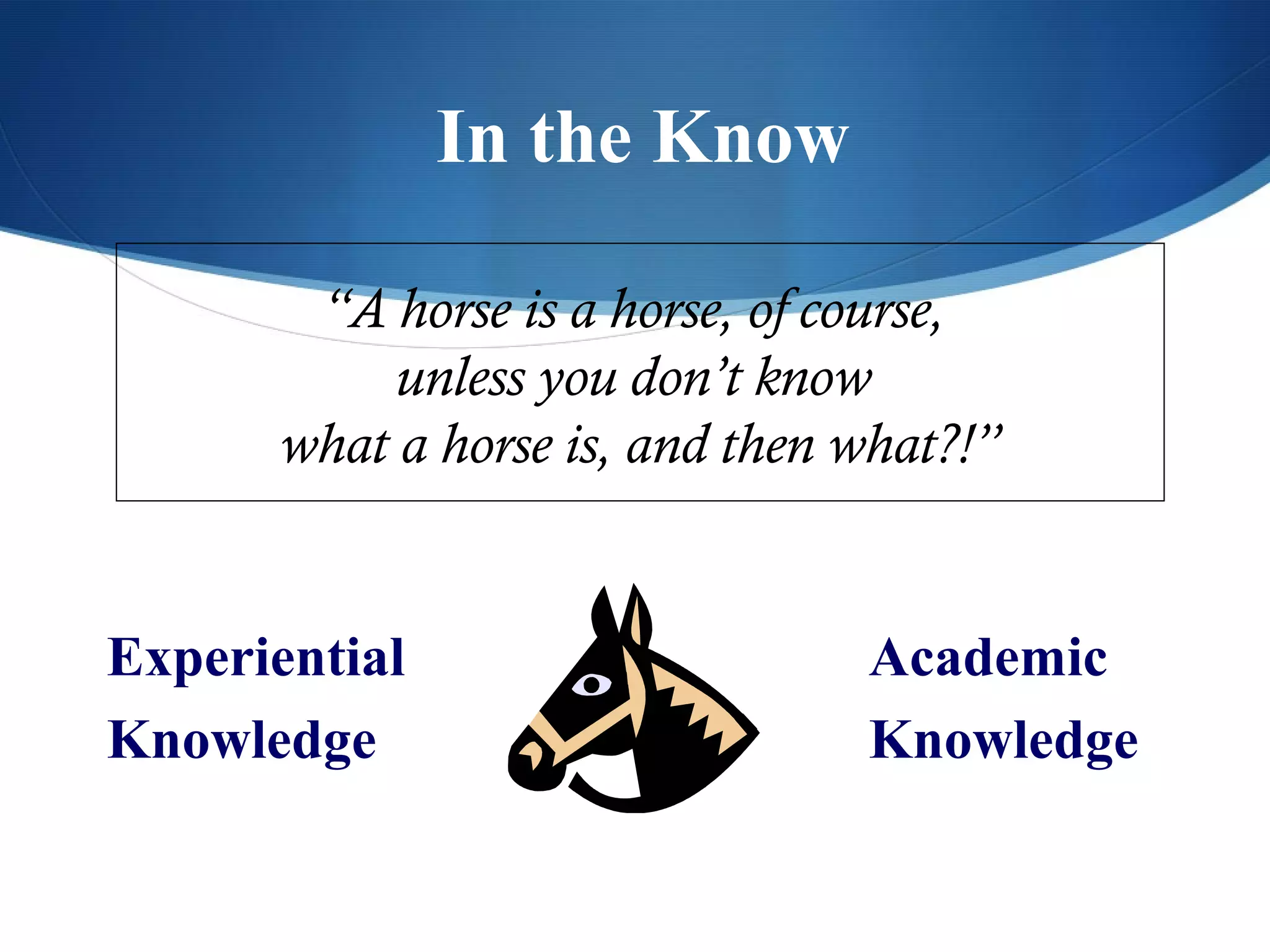 In the Know

       “A horse is a horse, of course,
           unless you don’t know
      what a horse is, and then what?!”


Experiential                    Academic
Knowledge                       Knowledge
 