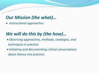 Our Mission (the what)…
•instructional approaches.


We will do this by (the how)…
• Observing approaches, methods, strategies, and
 techniques in practice.
• Initiating and documenting critical conversations
 about theory into practice.
 