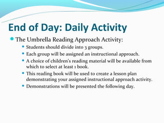End of Day: Daily Activity
The Umbrella Reading Approach Activity:
     Students should divide into 3 groups.
     Each group will be assigned an instructional approach.

     A choice of children’s reading material will be available from
      which to select at least 1 book.
     This reading book will be used to create a lesson plan
      demonstrating your assigned instructional approach activity.
     Demonstrations will be presented the following day.
 