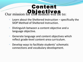 Content
             Objectives to:
Our mission for this session will be
  ◦ Learn about the Sheltered Instruction – specifically the
    SIOP Method of Sheltered Instruction.
  ◦ Distinguish between a content objective and a
    language objective.
  ◦ Generate language and content objectives which
    reflect grade-level content-area curriculum.
  ◦ Develop ways to facilitate students’ schematic
    connections and vocabulary development.
 