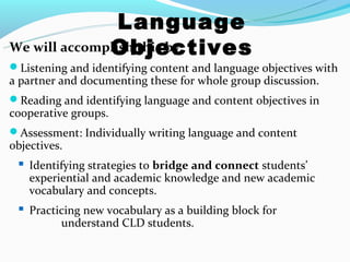 Language
              Objectives
We will accomplish this by:
Listening and identifying content and language objectives with
a partner and documenting these for whole group discussion.
Reading and identifying language and content objectives in
cooperative groups.
Assessment: Individually writing language and content
objectives.
  Identifying strategies to bridge and connect students’
    experiential and academic knowledge and new academic
    vocabulary and concepts.
  Practicing new vocabulary as a building block for
          understand CLD students.
 