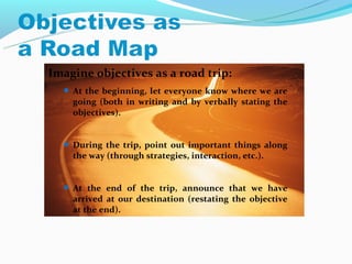 Imagine objectives as a road trip:
   At the beginning, let everyone know where we are
    going (both in writing and by verbally stating the
    objectives).


   During the trip, point out important things along
    the way (through strategies, interaction, etc.).


   At the end of the trip, announce that we have
    arrived at our destination (restating the objective
    at the end).
 