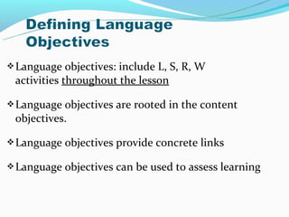  Language   objectives: include L, S, R, W
 activities throughout the lesson

 Language objectives are rooted in the content
 objectives.

 Language   objectives provide concrete links

 Language   objectives can be used to assess learning
 