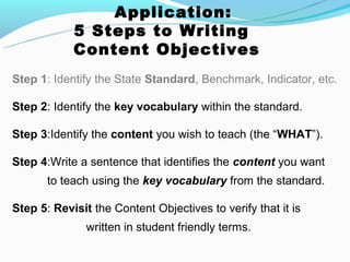 Application:
            5 Steps to Writing
            Content Objectives
Step 1: Identify the State Standard, Benchmark, Indicator, etc.

Step 2: Identify the key vocabulary within the standard.

Step 3:Identify the content you wish to teach (the “WHAT”).

Step 4:Write a sentence that identifies the content you want
       to teach using the key vocabulary from the standard.

Step 5: Revisit the Content Objectives to verify that it is
               written in student friendly terms.
 