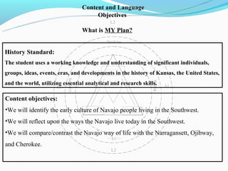 Content and Language
                                              Objectives
                                                          L2
                                         What is MY Plan?
                                                  L1

                                                        Speaking

History Standard:
The student uses a working knowledge and understanding of significant individuals,
                                                        Language
groups, ideas, events, eras, and developments in the history of Kansas, the United States,
                                         Development
                             Listening




                                                                                   Writing
and the world, utilizing essential analyticalSocial and research skills.
                                              and                                            L1
                        L1                               Cultural
                                                         Processes


Content objectives:
•We will identify the early culture of Navajo people living in the Southwest.
                                           Cognitive
                                          Development
                                                                      Academic
                                                                     Development


•We will reflect upon the ways the Navajo live today in the Southwest.
•We will compare/contrast the Navajo way of life with the Narragansett, Ojibway,
                                                        Activities
                                                           L1
and Cherokee.
                                                           L2
 
