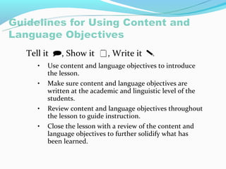 Tell it , Show it , Write it 
  •   Use content and language objectives to introduce
      the lesson.
  •   Make sure content and language objectives are
      written at the academic and linguistic level of the
      students.
  •   Review content and language objectives throughout
      the lesson to guide instruction.
  •   Close the lesson with a review of the content and
      language objectives to further solidify what has
      been learned.
 
