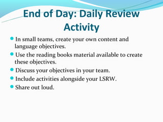 End of Day: Daily Review
             Activity
In small teams, create your own content and
 language objectives.
Use the reading books material available to create
 these objectives.
Discuss your objectives in your team.
Include activities alongside your LSRW.
Share out loud.
 