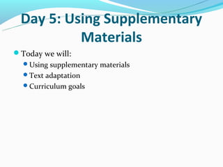 Day 5: Using Supplementary
          Materials
Today we will:
  Using supplementary materials
  Text adaptation
  Curriculum goals
 