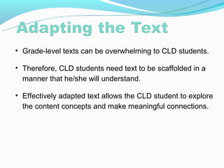 • Grade-level texts can be overwhelming to CLD students.

• Therefore, CLD students need text to be scaffolded in a
  manner that he/she will understand.

• Effectively adapted text allows the CLD student to explore
  the content concepts and make meaningful connections.
 