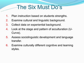 The Six Must Do’s
1.   Plan instruction based on students strengths.
2.   Examine cultural and linguistic background.
3.   Collect data on experiential background.
4.   Look at the stage and pattern of acculturation (U-
     Curve).
5.   Assess sociolinguistic development and language
     transfer.
6.   Examine culturally different cognitive and learning
     styles.
 