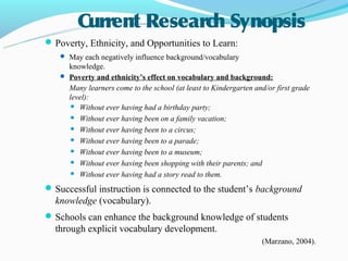 Current Research Synopsis
 Poverty, Ethnicity, and Opportunities to Learn:
    May each negatively influence background/vocabulary
     knowledge.
    Poverty and ethnicity’s effect on vocabulary and background:
     Many learners come to the school (at least to Kindergarten and/or first grade
     level):
       Without ever having had a birthday party;

       Without ever having been on a family vacation;

       Without ever having been to a circus;

       Without ever having been to a parade;

       Without ever having been to a museum;

       Without ever having been shopping with their parents; and

       Without ever having had a story read to them.

 Successful instruction is connected to the student’s background
  knowledge (vocabulary).
 Schools can enhance the background knowledge of students
  through explicit vocabulary development.
                                                                  (Marzano, 2004).
 