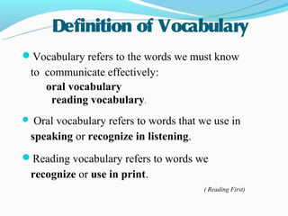 Definition of Vocabulary
Vocabulary refers to the words we must know
 to communicate effectively:
    oral vocabulary
     reading vocabulary.
 Oralvocabulary refers to words that we use in
 speaking or recognize in listening.
Reading vocabulary refers to words we
 recognize or use in print.
                                       ( Reading First)
 