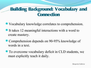 Building Background: Vocabulary and
                Connection
Vocabulary knowledge correlates to comprehension.
It takes 12 meaningful interactions with a word to
 create mastery.
Comprehension depends on 90-95% knowledge of
 words in a text.
To overcome vocabulary deficit in CLD students, we
 must explicitly teach it daily.

                                              Margarita Calderon
 