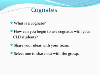 Cognates
What is a cognate?

How can you begin to use cognates with your
 CLD students?

Share your ideas with your team.

Select one to share out with the group.
 