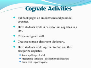 Cognate Activities
 Put book pages on an overhead and point out
   cognates.
 Have students work in pairs to find cognates in a
   text.
 Create a cognate wall.
 Create a cognate classroom dictionary.
 Have students work together to find and then
   categorize cognates.
     Same spelling-colonial
     Predictable variation - civilization/civilizacion
     Same root - sport/deporte
 