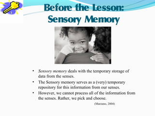 Before the Lesson:
       Sensory Memory




•   Sensory memory deals with the temporary storage of
    data from the senses.
•   The Sensory memory serves as a (very) temporary
    repository for this information from our senses.
•   However, we cannot process all of the information from
    the senses. Rather, we pick and choose.
                                   (Marzano, 2004)
 