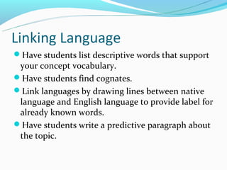 Linking Language
Have students list descriptive words that support
 your concept vocabulary.
Have students find cognates.
Link languages by drawing lines between native
 language and English language to provide label for
 already known words.
Have students write a predictive paragraph about
 the topic.
 