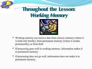 Throughout the Lesson:
            Working Memory



 Working memory can receive data from sensory memory (where it
  is held only briefly), from permanent memory (where it resides
  permanently), or from both.
 If processing goes well in working memory, information makes it
  to permanent memory.
 If processing does not go well, information does not make it to
  permanent memory.
 