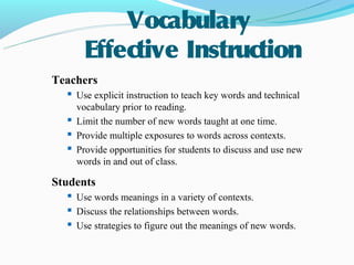Vocabulary
       Effective Instruction
Teachers
   Use explicit instruction to teach key words and technical
     vocabulary prior to reading.
    Limit the number of new words taught at one time.
    Provide multiple exposures to words across contexts.
    Provide opportunities for students to discuss and use new
     words in and out of class.

Students
    Use words meanings in a variety of contexts.
    Discuss the relationships between words.
    Use strategies to figure out the meanings of new words.
 