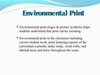 Environmental Print
Environmental print (logos & picture symbols) helps
  students understand that print carries meaning.

Environmental print in the classroom including
  current student work, print featuring aspects of the
  curriculum currently under study, word walls, and
  labeled areas and items throughout the room.
 