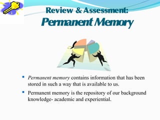 Review & Assessment:
        Permanent Memory



 Permanent memory contains information that has been
  stored in such a way that is available to us.
 Permanent memory is the repository of our background
  knowledge- academic and experiential.
 